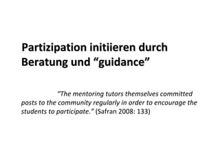 Partizipation initiieren durch
Beratung und “guidance”

            “The mentoring tutors themselves committed 
posts to the community regularly in order to encourage the 
students to participate.” (Safran 2008: 133)
 