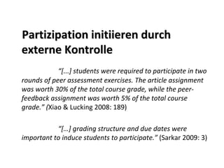 Partizipation initiieren durch 
externe Kontrolle
            “[...] students were required to participate in two 
rounds of peer assessment exercises. The article assignment 
was worth 30% of the total course grade, while the peer‐
feedback assignment was worth 5% of the total course 
grade.” (Xiao & Lucking 2008: 189)

           “[…] grading structure and due dates were 
important to induce students to participate.” (Sarkar 2009: 3)
 