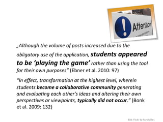 I   „Although the volume of posts increased due to the 
    obligatory use of the application, students appeared 
    to be ‘playing the game’ rather than using the tool 
    for their own purposes” (Ebner et al. 2010: 97)
    “In effect, transformation at the highest level, wherein 
    students become a collaborative community generating 
    and evaluating each other's ideas and altering their own 
    perspectives or viewpoints, typically did not occur.” (Bonk 
    et al. 2009: 132)

                                                       Bild: Flickr by hurstville1
 