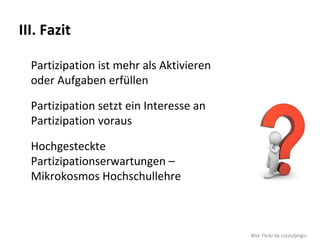 III. Fazit

  Partizipation ist mehr als Aktivieren 
  oder Aufgaben erfüllen

  Partizipation setzt ein Interesse an 
  Partizipation voraus

  Hochgesteckte 
  Partizipationserwartungen –
  Mikrokosmos Hochschullehre



                                           Bild: Flickr by crystaljingsr
 