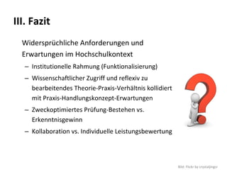 III. Fazit
  Widersprüchliche Anforderungen und 
  Erwartungen im Hochschulkontext
   – Institutionelle Rahmung (Funktionalisierung)
   – Wissenschaftlicher Zugriff und reflexiv zu 
     bearbeitendes Theorie‐Praxis‐Verhältnis kollidiert 
     mit Praxis‐Handlungskonzept‐Erwartungen
   – Zweckoptimiertes Prüfung‐Bestehen vs. 
     Erkenntnisgewinn
   – Kollaboration vs. Individuelle Leistungsbewertung



                                                           Bild: Flickr by crystaljingsr
 