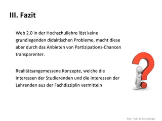 III. Fazit

  Web 2.0 in der Hochschullehre löst keine 
  grundlegenden didaktischen Probleme, macht diese 
  aber durch das Anbieten von Partizipations‐Chancen 
  transparenter.


  Realitätsangemessene Konzepte, welche die 
  Interessen der Studierenden und die Interessen der 
  Lehrenden aus der Fachdisziplin vermitteln




                                                        Bild: Flickr by crystaljingsr
 