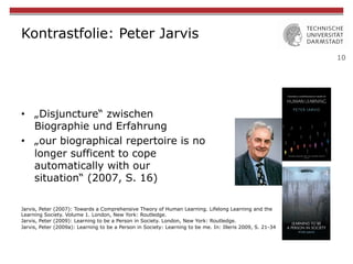 10
Kontrastfolie: Peter Jarvis
Jarvis, Peter (2007): Towards a Comprehensive Theory of Human Learning. Lifelong Learning and the
Learning Society. Volume 1. London, New York: Routledge.
Jarvis, Peter (2009): Learning to be a Person in Society. London, New York: Routledge.
Jarvis, Peter (2009a): Learning to be a Person in Society: Learning to be me. In: Illeris 2009, S. 21-34
•  „Disjuncture“ zwischen
Biographie und Erfahrung
•  „our biographical repertoire is no
longer sufficent to cope
automatically with our
situation“ (2007, S. 16)
 