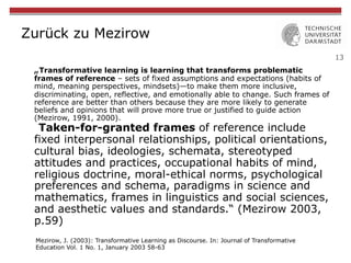 13
Zurück zu Mezirow
„Transformative learning is learning that transforms problematic
frames of reference – sets of fixed assumptions and expectations (habits of
mind, meaning perspectives, mindsets)—to make them more inclusive,
discriminating, open, reflective, and emotionally able to change. Such frames of
reference are better than others because they are more likely to generate
beliefs and opinions that will prove more true or justified to guide action
(Mezirow, 1991, 2000).
Taken-for-granted frames of reference include
fixed interpersonal relationships, political orientations,
cultural bias, ideologies, schemata, stereotyped
attitudes and practices, occupational habits of mind,
religious doctrine, moral-ethical norms, psychological
preferences and schema, paradigms in science and
mathematics, frames in linguistics and social sciences,
and aesthetic values and standards.“ (Mezirow 2003,
p.59)
Mezirow, J. (2003): Transformative Learning as Discourse. In: Journal of Transformative
Education Vol. 1 No. 1, January 2003 58-63
 
