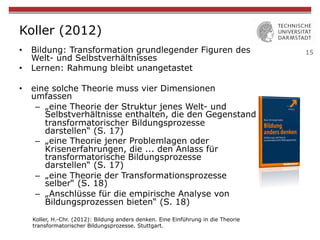 15
Koller (2012)
•  Bildung: Transformation grundlegender Figuren des
Welt- und Selbstverhältnisses
•  Lernen: Rahmung bleibt unangetastet
•  eine solche Theorie muss vier Dimensionen
umfassen
–  „eine Theorie der Struktur jenes Welt- und
Selbstverhältnisse enthalten, die den Gegenstand
transformatorischer Bildungsprozesse
darstellen“ (S. 17)
–  „eine Theorie jener Problemlagen oder
Krisenerfahrungen, die ... den Anlass für
transformatorische Bildungsprozesse
darstellen“ (S. 17)
–  „eine Theorie der Transformationsprozesse
selber“ (S. 18)
–  „Anschlüsse für die empirische Analyse von
Bildungsprozessen bieten“ (S. 18)
Koller, H.-Chr. (2012): Bildung anders denken. Eine Einführung in die Theorie
transformatorischer Bildungsprozesse. Stuttgart.
 