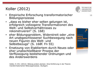 16
Koller (2012)
•  Empirische Erforschung transformatorischer
Bildungsprozesse
•  „dass es bisher eher selten gelungen ist,
erfolgreich vollzogene Transformationen des
Welt- und Selbstverhältnisses zu
rekonstruieren“ (S. 168)
•  eher Bildungsproblem, Widerstreit oder „eine
Art unabgeschlossener Suchbewegung nach
neuen Figuren des Welt- und
Selbstbezugs“ (S. 168f. Fn 55)
•  Ersetzung von Etabliertem durch Neues oder
eher unabschließbarer Prozess der
Verflüssigung bestehender Ordnungen und
des Anderswerdens
Koller, H.-Chr. (2012): Bildung anders denken. Eine Einführung in die Theorie
transformatorischer Bildungsprozesse. Stuttgart.
 