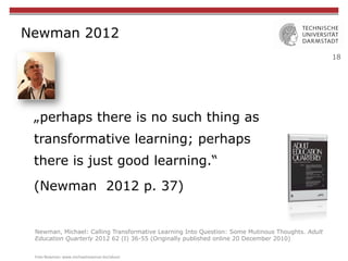 18
Newman 2012
„perhaps there is no such thing as
transformative learning; perhaps
there is just good learning.“
(Newman 2012 p. 37)
Newman, Michael: Calling Transformative Learning Into Question: Some Mutinous Thoughts. Adult
Education Quarterly 2012 62 (I) 36-55 (Originally published online 20 December 2010)
Foto	
  Newman:	
  www.michaelnewman.biz/about	
  
 
