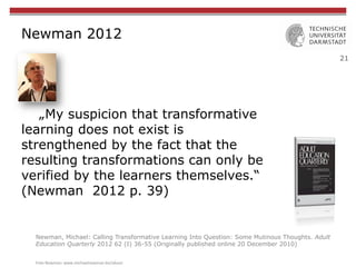 21
Newman 2012
„My suspicion that transformative
learning does not exist is
strengthened by the fact that the
resulting transformations can only be
verified by the learners themselves.“
(Newman 2012 p. 39)
Newman, Michael: Calling Transformative Learning Into Question: Some Mutinous Thoughts. Adult
Education Quarterly 2012 62 (I) 36-55 (Originally published online 20 December 2010)
Foto	
  Newman:	
  www.michaelnewman.biz/about	
  
 