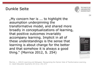 24
Dunkle Seite
„My concern her is ... to highlight the
assumption underpinning the
transformative model, and shared more
broadly in conceptualizations of learning,
that positive outcomes invariably
accompany learning. Implicit in all of
these understandings is the sense that
learning is about change for the better
and that somehow it is always a good
thing.“ (Morrice 2012, S. 254)
Morrice, L. (2013) Learning and Refugees: Recognizing the Darker Side of Tranformative Learning.
In: Adult Education Quarterly 63 (3) p. 251-271
 