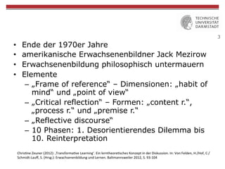 3
•  Ende der 1970er Jahre
•  amerikanische Erwachsenenbildner Jack Mezirow
•  Erwachsenenbildung philosophisch untermauern
•  Elemente
–  „Frame of reference“ – Dimensionen: „habit of
mind“ und „point of view“
–  „Critical reflection“ – Formen: „content r.“,
„process r.“ und „premise r.“
–  „Reflective discourse“
–  10 Phasen: 1. Desorientierendes Dilemma bis
10. Reinterpretation
Chris&ne	
  Zeuner	
  (2012):	
  ‚Transforma&ve	
  Learning‘.	
  Ein	
  lerntheore&sches	
  Konzept	
  in	
  der	
  Diskussion.	
  In:	
  Von	
  Felden,	
  H./Hof,	
  C./
Schmidt-­‐Lauﬀ,	
  S.	
  (Hrsg.):	
  Erwachsenenbildung	
  und	
  Lernen.	
  Baltmannsweiler	
  2012,	
  S.	
  93-­‐104	
  
 