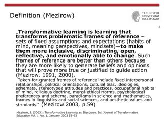 4
Definition (Mezirow)
„Transformative learning is learning that
transforms problematic frames of reference –
sets of fixed assumptions and expectations (habits of
mind, meaning perspectives, mindsets)—to make
them more inclusive, discriminating, open,
reflective, and emotionally able to change. Such
frames of reference are better than others because
they are more likely to generate beliefs and opinions
that will prove more true or justified to guide action
(Mezirow, 1991, 2000).
Taken-for-granted frames of reference include fixed interpersonal
relationships, political orientations, cultural bias, ideologies,
schemata, stereotyped attitudes and practices, occupational habits
of mind, religious doctrine, moral-ethical norms, psychological
preferences and schema, paradigms in science and mathematics,
frames in linguistics and social sciences, and aesthetic values and
standards.“ (Mezirow 2003, p.59)
Mezirow, J. (2003): Transformative Learning as Discourse. In: Journal of Transformative
Education Vol. 1 No. 1, January 2003 58-63
 