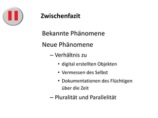 Zwischenfazit

Bekannte Phänomene
Neue Phänomene
   – Verhältnis zu
      • digital erstellten Objekten
      • Vermessen des Selbst
      • Dokumentationen des Flüchtigen
        über die Zeit
   – Pluralität und Parallelität
 