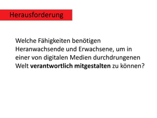 Herausforderung


 Welche Fähigkeiten benötigen
 Heranwachsende und Erwachsene, um in
 einer von digitalen Medien durchdrungenen
 Welt verantwortlich mitgestalten zu können?
 