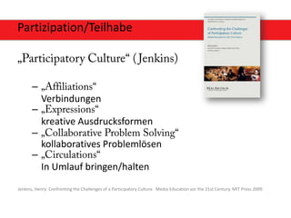 Partizipation/Teilhabe



       –
           Verbindungen
       –
           kreative Ausdrucksformen
       –
           kollaboratives Problemlösen
       –
           In Umlauf bringen/halten
Jenkins, Henry: Confronting the Challenges of a Participatory Culture . Media Education vor the 21st Century. MIT Press 2009
 