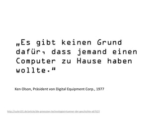 Ken Olson, Präsident von Digital Equipment Corp., 1977




http://suite101.de/article/die-groessten-technologieirrtuemer-der-geschichte-a67623
 