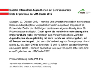 Mobiles Internet bei Jugendlichen auf dem Vormarsch
Erste Ergebnisse der JIM-Studie 2012


Stuttgart, 23. Oktober 2012 – Handys und Smartphones haben ihre wichtige
Rolle als Alltagsbegleiter Jugendlicher weiter ausgebaut. Insgesamt 96
Prozent der Zwölf- bis 19-Jährigen besitzen ein eigenes Handy, über 80
Prozent nutzen es täglich. Dabei spielt die mobile Internetnutzung eine
immer größere Rolle. Im Vergleich zum Vorjahr hat sich die Zahl der
Jugendlichen, die regelmäßig mit dem Handy ins Internet gehen, auf
40 Prozent verdoppelt. Und auch die Verbreitung von Smartphones nimmt
rapide zu, fast jeder Zweite zwischen 12 und 19 Jahren besitzt mittlerweile
ein solches Gerät – beinahe doppelt so viele wie vor einem Jahr. Dies sind
erste Ergebnisse der JIM-Studie 2012.


Pressemitteilung mpfs, PM 4/12
http://www.mpfs.de/fileadmin/JIM-pdf12/PM4_JIM2012_231012.pdf
(Die JIM-Studie 2012 wird am 30. November 2012 erscheinen.)
 
