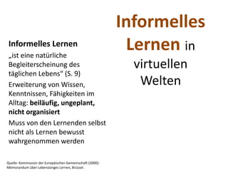 Informelles 
 Informelles Lernen
 „ist eine natürliche 
                                                             Lernen in 
 Begleiterscheinung des                                       virtuellen 
 täglichen Lebens“ (S. 9)
 Erweiterung von Wissen,                                       Welten
 Kenntnissen, Fähigkeiten im 
 Alltag: beiläufig, ungeplant, 
 nicht organisiert
 Muss von den Lernenden selbst 
 nicht als Lernen bewusst 
 wahrgenommen werden

Quelle: Kommission der Europäischen Gemeinschaft (2000): 
Memorandum über Lebenslanges Lernen, Brüssel. 
 