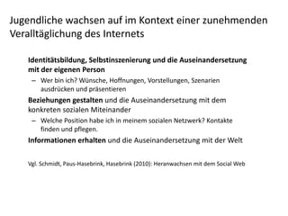 Jugendliche wachsen auf im Kontext einer zunehmenden 
Veralltäglichung des Internets

   Identitätsbildung, Selbstinszenierung und die Auseinandersetzung 
   mit der eigenen Person
    – Wer bin ich? Wünsche, Hoffnungen, Vorstellungen, Szenarien 
      ausdrücken und präsentieren 
   Beziehungen gestalten und die Auseinandersetzung mit dem 
   konkreten sozialen Miteinander
    – Welche Position habe ich in meinem sozialen Netzwerk? Kontakte 
      finden und pflegen.
   Informationen erhalten und die Auseinandersetzung mit der Welt

   Vgl. Schmidt, Paus‐Hasebrink, Hasebrink (2010): Heranwachsen mit dem Social Web 
 