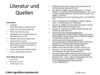 Literatur und                              •   ARD/ZDF‐Online Studie. Online: http://www.ard‐zdf‐
                                                   onlinestudie.de/index.php?id=205
                                               •   Bell, Mark W. (2008): Toward a Definition of “Virtual 

       Quellen                                     Worlds”. In: Journal of Virtual Worlds Research. Vol.  1. No. 
                                                   1 “Virtual Worlds Research: Past, Present & Future” July 
                                                   2008 p. 1‐5 Online: 
                                                   [http://www.jvwresearch.org/index.php?_cms=12487321
                                                   72]
                                               •   Grell, P.; Marotzki, W.; Schelhowe, H. (2010): Digitale 
Screenshots                                        Kultur‐ und Bildungsräume. Wiesbaden.
•    BarbieGirl,                               •   Jörissen, B. (2008): Virtuelle Welten für Kinder. Vortrag 
     http://de.barbiegirls.com/home.html           [http://www.slideshare.net/joerissen]
•    Habbo (dt), http://www.habbo.de/          •   Jörissen, B.; Marotzki, W. (2009): Medienbildung. Eine 
                                                   Einführung. Bad Heilbrunn 
•    IMVU, http://de.imvu.com/
                                               •   [JIM‐Studie 2010]: Medienpädagogischer
•    KZERO (Bitte das Copyright beachten!),        Forschungsverbund Südwest (Hg.): Jugend, Information 
     http://www.kzero.co.uk/                       (Multi‐) Media. Basisuntersuchung zum Medienumgang
•    Neopets, http://www.neopets.com/              12‐19jähriger. Stuttgart 2010
•    SchülerVZ‐Profil , Quelle: 
                                               •   [KIM‐Studie 2010]: Medienpädagogischer
                                                   Forschungsverbund Südwest (Hg.): Kinder und Medien, 
     shttp://www.sueddeutsche.de/digital/s         Computer und Internet. Basisuntersuchung zum
     elbstentbloessung‐im‐netz‐traenen‐in‐         Medienumgang 6‐13jähriger. Stuttgart 2010
     den‐augen‐1.482859                        •   KZERO: Virtual Worlds Radar Q1/2011. Kzero.co.uk
•    Stardoll, http://www.stardoll.com/de/     •   Schmidt, J.‐H.; Paus‐Hasebrink, I;  Hasebrink (2010): 
•    Travian, http://www.travian.de/               Heranwachsen mit dem Social Web. Berlin
                                               •   Schroeder Ralph (2008): Defining Virtual Worlds and 
                                                   Virtual Environments.  In: Journal of Virtual Worlds 
Flickr‐Bilder (CC Lizenz)                          Research. Vol.  1. No. 1 “Virtual Worlds Research: Past, 
•    oskay CC‐by                                   Present & Future” July 2008 p. 1‐3 Online: 
                                                   [http://www.jvwresearch.org/index.php 
•    Ed Yourdon CC‐by‐sa
                                                   ?_cms=1248732172]
•    MrsMinifig CC by‐nd




E‐Mail: pgrell@uni‐potsdam.de                                                       CC‐by‐nc‐sa
 