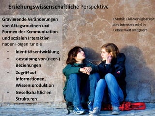 Erziehungswissenschaftliche Perspektive

Gravierende Veränderungen                     (Mobile) All‐Verfügbarkeit 
von Alltagsroutinen und                       des Internets wird in 
Formen der Kommunikation                      Lebenswelt integriert

und sozialen Interaktion
haben Folgen für die
   •     Identitätsentwicklung
   •     Gestaltung von (Peer‐) 
         Beziehungen
   •     Zugriff auf 
         Informationen, 
         Wissensproduktion
   •     Gesellschaftlichen 
         Strukturen 

Bild: Flickr Ed Yourdon CC‐by‐sa
 