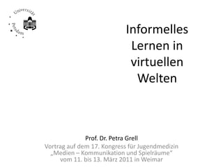 Informelles 
                             Lernen in 
                             virtuellen 
                              Welten



              Prof. Dr. Petra Grell
Vortrag auf dem 17. Kongress für Jugendmedizin 
  „Medien – Kommunikation und Spielräume“ 
     vom 11. bis 13. März 2011 in Weimar
 