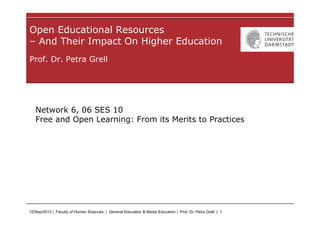 12/Sep/2013 | Faculty of Human Sciences | General Education & Media Education | Prof. Dr. Petra Grell | 1
Prof. Dr. Petra Grell
Open Educational Resources
– And Their Impact On Higher Education
Network 6, 06 SES 10
Free and Open Learning: From its Merits to Practices
 