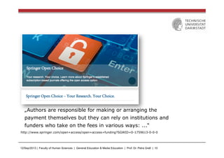 12/Sep/2013 | Faculty of Human Sciences | General Education & Media Education | Prof. Dr. Petra Grell | 10
„Authors are responsible for making or arranging the
payment themselves but they can rely on institutions and
funders who take on the fees in various ways: ...“
http://www.springer.com/open+access/open+access+funding?SGWID=0-1759613-0-0-0
 