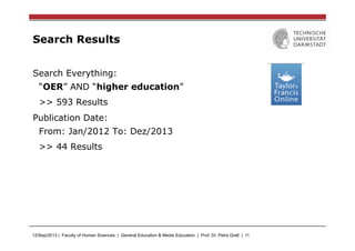 12/Sep/2013 | Faculty of Human Sciences | General Education & Media Education | Prof. Dr. Petra Grell | 11
Search Results
Search Everything:
“OER” AND “higher education”
>> 593 Results
Publication Date:
From: Jan/2012 To: Dez/2013
>> 44 Results
 