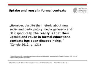 12/Sep/2013 | Faculty of Human Sciences | General Education & Media Education | Prof. Dr. Petra Grell | 12
Uptake and reuse in formal contexts
„However, despite the rhetoric about new
social and participatory media generally and
OER specifically, the reality is that their
uptake and reuse in formal educational
contexts has been disappointing. “
(Conole 2012, p. 131)
Gráinne Conole (2012) Fostering social inclusion through open educational resources (OER), Distance Education, 33:2, 131-134,
DOI: 10.1080/01587919.2012.700563
 