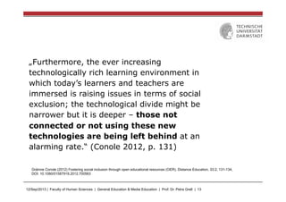 12/Sep/2013 | Faculty of Human Sciences | General Education & Media Education | Prof. Dr. Petra Grell | 13
„Furthermore, the ever increasing
technologically rich learning environment in
which today’s learners and teachers are
immersed is raising issues in terms of social
exclusion; the technological divide might be
narrower but it is deeper – those not
connected or not using these new
technologies are being left behind at an
alarming rate.“ (Conole 2012, p. 131)
Gráinne Conole (2012) Fostering social inclusion through open educational resources (OER), Distance Education, 33:2, 131-134,
DOI: 10.1080/01587919.2012.700563
 