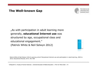 12/Sep/2013 | Faculty of Human Sciences | General Education & Media Education | Prof. Dr. Petra Grell | 15
The Well-known Gap
„As with participation in adult learning more
generally, educational Internet use was
structured by age, occupational class and
educational engagement.”
(Patrick White & Neil Selwyn 2012)
Patrick White & Neil Selwyn (2012) Learning online? Educational Internet use and participation in adult learning, 2002 to
2010, Educational Review, 64:4, 451-469
 