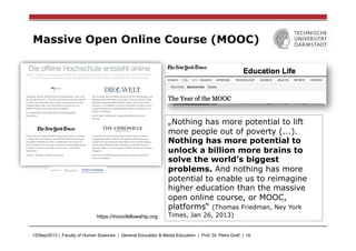 12/Sep/2013 | Faculty of Human Sciences | General Education & Media Education | Prof. Dr. Petra Grell | 16
Massive Open Online Course (MOOC)
https://moocfellowship.org
„Nothing has more potential to lift
more people out of poverty (...).
Nothing has more potential to
unlock a billion more brains to
solve the world’s biggest
problems. And nothing has more
potential to enable us to reimagine
higher education than the massive
open online course, or MOOC,
platforms“ (Thomas Friedman, Ney York
Times, Jan 26, 2013)
 