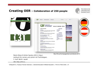 12/Sep/2013 | Faculty of Human Sciences | General Education & Media Education | Prof. Dr. Petra Grell | 21
Creating OER – Collaboration of 250 people
Martin Ebner & Schön Sandra (2013, Hrsg.).
Lehrbuch für Lernen und Lehren mit Technologien.
2. Aufl. Berlin: epubli
URL:http://l3t.eu.
http://l3t.eu/homepage/das-buch/ebook-2013
 