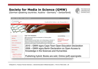 12/Sep/2013 | Faculty of Human Sciences | General Education & Media Education | Prof. Dr. Petra Grell | 25
Society for Media in Science (GMW)
(German speaking countries: Austria - Germany – Switzerland)
2010 – GMW signs Cape Town Open Education Declaration
2008 – GMW signs Berlin Declaration on Open Access to
Knowledge in the Sciences and Humanities
Publishing hybrid: Books are sold, Online (pdf) open/gratis
 