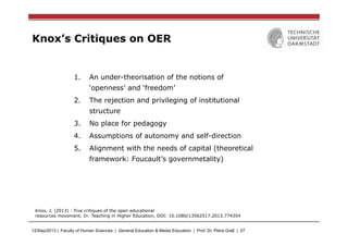 12/Sep/2013 | Faculty of Human Sciences | General Education & Media Education | Prof. Dr. Petra Grell | 27
Knox’s Critiques on OER
1.  An under-theorisation of the notions of
‘openness’ and ‘freedom’
2.  The rejection and privileging of institutional
structure
3.  No place for pedagogy
4.  Assumptions of autonomy and self-direction
5.  Alignment with the needs of capital (theoretical
framework: Foucault’s governmetality)
Knox, J. (2013) : Five critiques of the open educational
resources movement, In: Teaching in Higher Education, DOI: 10.1080/13562517.2013.774354
 