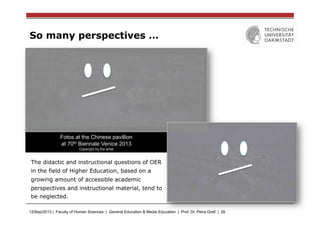 12/Sep/2013 | Faculty of Human Sciences | General Education & Media Education | Prof. Dr. Petra Grell | 28
So many perspectives …
The didactic and instructional questions of OER
in the field of Higher Education, based on a
growing amount of accessible academic
perspectives and instructional material, tend to
be neglected.
Fotos at the Chinese pavillion
at 70th Biennale Venice 2013
Copyright by the artist
 