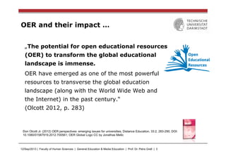 12/Sep/2013 | Faculty of Human Sciences | General Education & Media Education | Prof. Dr. Petra Grell | 3
OER and their impact …
„The potential for open educational resources
(OER) to transform the global educational
landscape is immense.
OER have emerged as one of the most powerful
resources to transverse the global education
landscape (along with the World Wide Web and
the Internet) in the past century.“
(Olcott 2012, p. 283)
Don Olcott Jr. (2012) OER perspectives: emerging issues for universities, Distance Education, 33:2, 283-290, DOI:
10.1080/01587919.2012.700561; OER Global Logo CC by Jonathas Mello
 