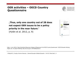 12/Sep/2013 | Faculty of Human Sciences | General Education & Media Education | Prof. Dr. Petra Grell | 4
OER activities – OECD Country
Questionnaire
„Thus, only one country out of 28 does
not expect OER issues to be a policy
priority in the near future.“
(Hylén et al. 2012, p. 9)
Hylén, J. et al. (2012), “Open Educational Resources: Analysis of Responses to the OECD Country Questionnaire”, OECD Education Working
Papers, No. 76, OECD Publishing. http://dx.doi.org/10.1787/5k990rjhvtlv-en
 