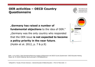 12/Sep/2013 | Faculty of Human Sciences | General Education & Media Education | Prof. Dr. Petra Grell | 5
OER activities – OECD Country
Questionnaire
„Germany has raised a number of
fundamental objections to the idea of OER.“
„Germany was the only country who responded
that the OER issue is not expected to become
a policy priority in the near future.
(Hylén et al. 2012, p. 7 & p.9)
Hylén, J. et al. (2012), “Open Educational Resources: Analysis of Responses to the OECD Country Questionnaire”, OECD Education Working
Papers, No. 76, OECD Publishing. http://dx.doi.org/10.1787/5k990rjhvtlv-en
 