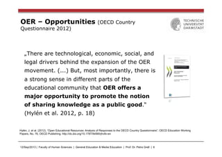 12/Sep/2013 | Faculty of Human Sciences | General Education & Media Education | Prof. Dr. Petra Grell | 6
OER – Opportunities (OECD Country
Questionnaire 2012)
„There are technological, economic, social, and
legal drivers behind the expansion of the OER
movement. (...) But, most importantly, there is
a strong sense in different parts of the
educational community that OER offers a
major opportunity to promote the notion
of sharing knowledge as a public good.“
(Hylén et al. 2012, p. 18)
Hylén, J. et al. (2012), “Open Educational Resources: Analysis of Responses to the OECD Country Questionnaire”, OECD Education Working
Papers, No. 76, OECD Publishing. http://dx.doi.org/10.1787/5k990rjhvtlv-en
 