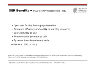 12/Sep/2013 | Faculty of Human Sciences | General Education & Media Education | Prof. Dr. Petra Grell | 7
OER Benefits – OECD Country Questionnaire 2012
•  Open and flexible learning opportunities
•  Increased efficiency and quality of learning resources
•  Cost-efficiency of OER
•  The innovative potential of OER
•  Systemic transformative capacity
(Hylén et al. 2012, p. 18f.)
Hylén, J. et al. (2012), “Open Educational Resources: Analysis of Responses to the OECD Country Questionnaire”, OECD Education Working
Papers, No. 76, OECD Publishing. http://dx.doi.org/10.1787/5k990rjhvtlv-en
 