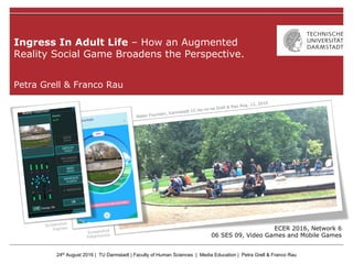 24th August 2016 | TU Darmstadt | Faculty of Human Sciences | Media Education | Petra Grell & Franco Rau
Petra Grell & Franco Rau
Ingress In Adult Life – How an Augmented
Reality Social Game Broadens the Perspective.
ECER 2016, Network 6
06 SES 09, Video Games and Mobile Games
 