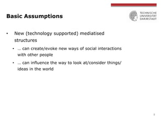 Basic Assumptions
•  New (technology supported) mediatised
structures
•  … can create/evoke new ways of social interaction...