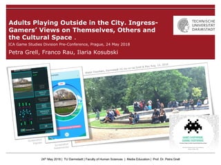24th May 2018 | TU Darmstadt | Faculty of Human Sciences | Media Education | Prof. Dr. Petra Grell
Petra Grell, Franco Rau, Ilaria Kosubski
Adults Playing Outside in the City. Ingress-
Gamers’ Views on Themselves, Others and
the Cultural Space .
ICA Game Studies Division Pre-Conference, Prague, 24 May 2018
 