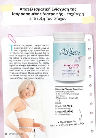 Figuactiv Ρόφημα Πρωτεΐνης
• 80% καθαρή πρωτεΐνη
• 5 διαφορετικά πρωτεϊνούχα
συστατικά
• Με μαγνήσιο + Βιταμίνη Β6
375 g
80550
Ελλάδα: 44,90 €
(119,73 € ανά 1000 g)
Κύπρος: 41,90 €
(111,73 € ανά 1000 g)
Τ
ο νέο έτος φέρνει… ακόμα ένα νέο
προϊόν από την LR. Η χρονιά ξεκινά με
ένα σύμμαχο στην προσπάθεια για
τον έλεγχο του σωματικού βάρους. Για να
είναι επιτυχημένη μια τέτοια προσπάθεια
θα πρέπει να υπάρχει απώλεια λίπους και
όχι μυών, αφού η προστασία της μυϊκής μά-
ζας κρίνεται πολύ σημαντική. Το προϊόν
Figuactiv Ρόφημα Πρωτεΐνης συνδυάζει 5
διαφορετικά πρωτεϊνούχα συστατικά σε
συνδυασμό με τα πολύτιμα συστατικά μα-
γνήσιο και βιταμίνη Β6, για αυτό και αποτε-
λεί ιδανική επιλογή για την κάλυψη μέρους
των ημερήσιων αναγκών σε πρωτεΐνη.
Figuactiv Ρόφημα ΠρωτεΐνηςFiguactiv Ρόφημα Πρωτεΐνης
• 80• 80% καθαρή πρωτεΐνη
Αποτελεσματική Ενίσχυση της
Ισορροπημένης Διατροφής – ταχύτερη
επίτευξη του στόχου
• Προστατεύει
την πολύτιμη μυική μάζα
ΣυγκριτικέςΛιανικέςΤιμέςμεΟμοειδήΠροϊόντατηςΑγοράς
10 LR WORLD 01.15
 
