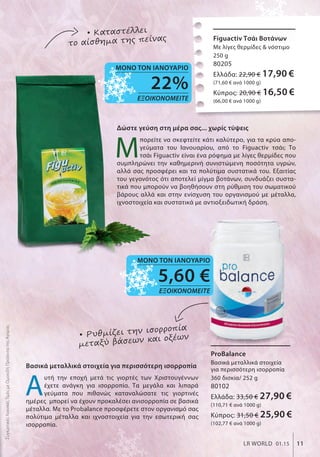 Figuactiv Τσάι Βοτάνων
Με λίγες θερμίδες & νόστιμο
250 g
80205
Ελλάδα: 22,90 € 17,90 €
(71,60 € ανά 1000 g)
Κύπρος: 20,90 € 16,50 €
(66,00 € ανά 1000 g)
Figuactiv Τσάι Βοτάνων
ProBalance
Βασικά μεταλλικά στοιχεία
για περισσότερη ισορροπία
360 δισκία/ 252 g
80102
Ελλάδα: 33,50 € 27,90 €
(110,71 € ανά 1000 g)
Κύπρος: 31,50 € 25,90 €
(102,77 € ανά 1000 g)
Δώστε γεύση στη μέρα σας... χωρίς τύψεις
Μ
πορείτε να σκεφτείτε κάτι καλύτερο, για τα κρύα απο-
γεύματα του Ιανουαρίου, από το Figuactiv τσάι; Το
τσάι Figuactiv είναι ένα ρόφημα με λίγες θερμίδες που
συμπληρώνει την καθημερινή συνιστώμενη ποσότητα υγρών,
αλλά σας προσφέρει και τα πολύτιμα συστατικά του. Εξαιτίας
του γεγονότος ότι αποτελεί μίγμα βοτάνων, συνδυάζει συστα-
τικά που μπορούν να βοηθήσουν στη ρύθμιση του σωματικού
βάρους αλλά και στην ενίσχυση του οργανισμού με μέταλλα,
ιχνοστοιχεία και συστατικά με αντιοξειδωτική δράση.
• Καταστέλλει
το αίσθημα της πείνας
Βασικά μεταλλικά στοιχεία για περισσότερη ισορροπία
Α
υτή την εποχή μετά τις γιορτές των Χριστουγέννων
έχετε ανάγκη για ισορροπία. Τα μεγάλα και λιπαρά
γεύματα που πιθανώς καταναλώσατε τις γιορτινές
ημέρες μπορεί να έχουν προκαλέσει ανισορροπία σε βασικά
μέταλλα. Με το Probalance προσφέρετε στον οργανισμό σας
πολύτιμα μέταλλα και ιχνοστοιχεία για την εσωτερική σας
ισορροπία.
• Ρυθμίζει την ισορροπία
μεταξύ βάσεων και οξέων
ΣυγκριτικέςΛιανικέςΤιμέςμεΟμοειδήΠροϊόντατηςΑγοράς
11LR WORLD 01.15
5,60 €
ΕΞΟΙΚΟΝΟΜΕΙΤΕ
ΜΟΝΟ ΤΟΝ ΙΑΝΟΥΑΡΙΟ
22%
ΕΞΟΙΚΟΝΟΜΕΙΤΕ
ΜΟΝΟ ΤΟΝ ΙΑΝΟΥΑΡΙΟ
 