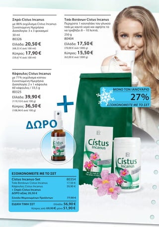 +++++++++++++++ΔΩΡΟΔΩΡΟΔΩΡΟΔΩΡΟΔΩΡΟΔΩΡΟΔΩΡΟΔΩΡΟΔΩΡΟ
ΕΞΟΙΚΟΝΟΜΕΙΤΕ ΜΕ ΤΟ ΣΕΤ
Cistus Incanus-Set 80354
Τσάι Βοτάνων Cistus Incanus 17,50 €
Κάψουλες Cistus Incanus 39,90 €
+ Σπρέι Cistus Incanus
ΔΩΡΟ αξίας 20,50 €
Σύνολο Μεμονωμένων Προϊόντων 77,90 €
ΕΙΔΙΚΗ ΤΙΜΗ ΣΕΤ Ελλάδα: 56,90 €
Κύπρος από 69,90 € μόνο 51,90 €
Σπρέι Cistus Incanus
με 86% εκχύλισμα Cistus Incanus
Συνιστώμενη Ημερήσια
Δοσολογία: 3 x 3 ψεκασμοί
30 ml
80326
Ελλάδα: 20,50 €
(68,33 € ανά 100 ml)
Κύπρος: 17,90 €
(59,67 € ανά 100 ml)
Τσάι Βοτάνων Cistus Incanus
Περιχύστε 1 κουταλάκι του γλυκού
τσάι με καυτό νερό και αφήστε το
να τραβήξει 8 – 10 λεπτά.
250 g
80404
Ελλάδα: 17,50 €
(70,00 € ανά 1000 g)
Κύπρος: 15,50 €
(62,00 € ανά 1000 g)
Κάψουλες Cistus Incanus
με 71% εκχύλισμα κίστου
Συνιστώμενη Ημερήσια
Δοσολογία: 2 x 1 κάψουλα
60 κάψουλες / 33,5 g
80325
Ελλάδα: 39,90 €
(119,10 € ανά 100 g)
Κύπρος: 36,50 €
(108,96 € ανά 100 g)
27%
ΕΞΟΙΚΟΝΟΜΕΙΤΕ ΜΕ ΤΟ ΣΕΤ
ΜΟΝΟ ΤΟΝ ΙΑΝΟΥΑΡΙΟ
 