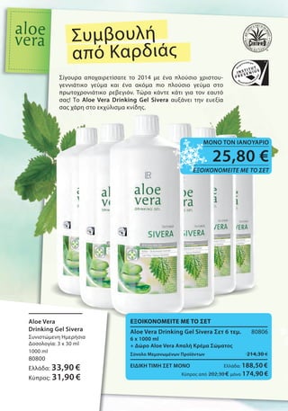Σίγουρα αποχαιρετίσατε το 2014 με ένα πλούσιο χριστου-
γεννιάτικο γεύμα και ένα ακόμα πιο πλούσιο γεύμα στο
πρωτοχρονιάτικο ρεβεγιόν. Τώρα κάντε κάτι για τον εαυτό
σας! Το Aloe Vera Drinking Gel Sivera αυξάνει την ευεξία
σας χάρη στο εκχύλισμα κνίδης.
Συμβουλή
από Καρδιάς
Σίγουρα αποχαιρετίσατε το 2014 με ένα πλούσιο χριστου
γεννιάτικο γεύμα και ένα ακόμα πιο πλούσιο γεύμα στο
πρωτοχρονιάτικο ρεβεγιόν. Τώρα κάντε κάτι για τον εαυτό
σας! Το Aloe Vera Drinking Gel Sivera
σας χάρη στο εκχύλισμα κνίδης.
αυξάνει την ευεξία
ΕΞΟΙΚΟΝΟΜΕΙΤΕ ΜΕ ΤΟ ΣΕΤ
Aloe Vera Drinking Gel Sivera Σετ 6 τεμ. 80806
6 x 1000 ml
+ Δώρο Aloe Vera Απαλή Κρέμα Σώματος
Σύνολο Μεμονωμένων Προϊόντων 214,30 €
ΕΙΔΙΚΗ ΤΙΜΗ ΣΕΤ ΜΟΝΟ Ελλάδα: 188,50 €
Κύπρος από 202,30 € μόνο 174,90 €
Aloe Vera
Drinking Gel Sivera
Συνιστώμενη Ημερήσια
Δοσολογία: 3 x 30 ml
1000 ml
80800
Ελλάδα: 33,90 €
Κύπρος: 31,90 €
ΣυγκριτικέςΛιανικέςΤιμέςμεΟμοειδήΠροϊόντατηςΑγοράς
25,80 €
ΕΞΟΙΚΟΝΟΜΕΙΤΕ ΜΕ ΤΟ ΣΕΤ
ΜΟΝΟ ΤΟΝ ΙΑΝΟΥΑΡΙΟ
 