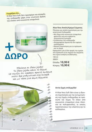 Αντίο ξηρή επιδερμίδα!
H Aloe Vera Soft Skin είναι η ιδανι-
κή περιποίηση για την αντιμετώπι-
ση της ξηρής επιδερμίδας σε πρό-
σωπο και σώμα. Το έλαιο από
κουκούτσι σταφυλιού είναι πλού-
σιο σε πολυφαινόλες, οι οποίες
προστατεύουν την ελαστίνη και το
κολλαγόνο.
Aloe Vera Απαλή Κρέμα Σώματος
Πλούσια και απαλή περιποίηση για την
απαιτητική Επιδερμίδα.
• Με έλαια από κουκούτσι σταφυλιού
φροντίζει για μια ευχάριστη
περιποιητική εμπειρία.
• Ενυδατώνει την επιδερμίδα
• Απορροφάται άμεσα και δεν αφήνει
υπολείμματα
• Ιδανική περιποίηση για το πρόσωπο
και το σώμα
Εφαρμόστε μία ή δύο φορές την ημέρα
στο πρόσωπο ή σε σημεία του σώματος
που έχουν ανάγκη ενυδάτωσης.
100 ml
20031
Ελλάδα: 10,90 €
Κύπρος: 10,90 €
++++++ΔΩΡΟΔΩΡΟΔΩΡΟΔΩΡΟΔΩΡΟΔΩΡΟΔΩΡΟΔΩΡΟΔΩΡΟΔΩΡΟΔΩΡΟΔΩΡΟ
Πλούσια σε έλαιο jojoba!
To έλαιο jojoba κάνει το δέρμα
να νομίζει ότι παράγει αρκετό σμήγμα
οπότε δρα ρυθμιστικά στα λιπαρά
και με τάση για ακμή δέρματα.
ΣυγκριτικέςΛιανικέςΤιμέςμεΟμοειδήΠροϊόντατηςΑγοράς
15LR WORLD 01.15
Γνωρίζατε ότι…
Η Aloe Vera Soft Skin προσφέρει και σύσφιξη
της επιδερμίδα χάρη στην στυπτική δράση
του ελαίου από κουκούτσι σταφυλιού.
 