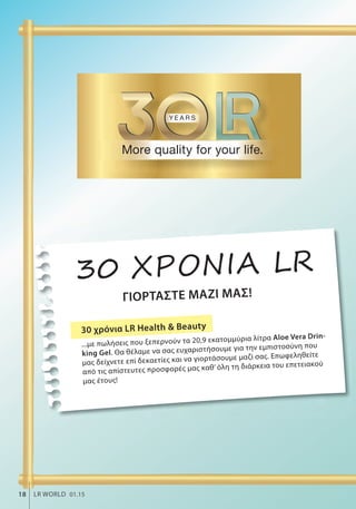 ΓΙΟΡΤΑΣΤΕ ΜΑΖΙ ΜΑΣ!
30 ΧΡΟΝΙΑ LR
30 χρόνια LR Health & Beauty
...με πωλήσεις που ξεπερνούν τα 20,9 εκατομμύρια λίτρα Aloe Vera Drin-
king Gel. Θα θέλαμε να σας ευχαριστήσουμε για την εμπιστοσύνη που
μας δείχνετε επί δεκαετίες και να γιορτάσουμε μαζί σας. Επωφεληθείτε
από τις απίστευτες προσφορές μας καθ’ όλη τη διάρκεια του επετειακού
μας έτους!
ΓΙ
18 LR WORLD 01.15
 